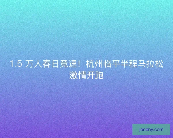 1.5 万人春日竞速！杭州临平半程马拉松激情开跑