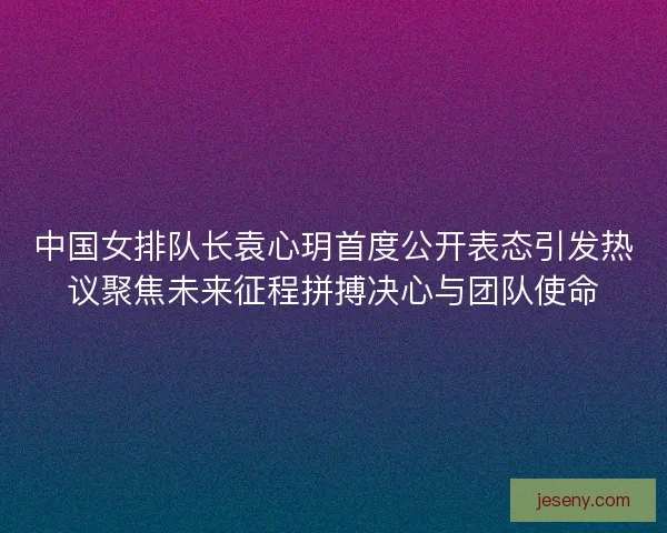 中国女排队长袁心玥首度公开表态引发热议聚焦未来征程拼搏决心与团队使命