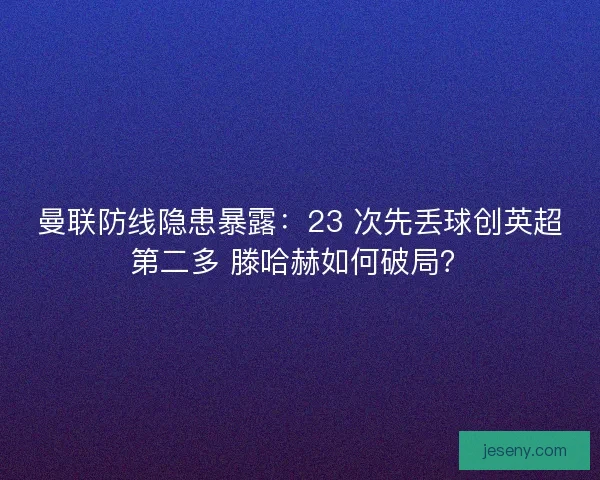 曼联防线隐患暴露：23 次先丢球创英超第二多 滕哈赫如何破局？