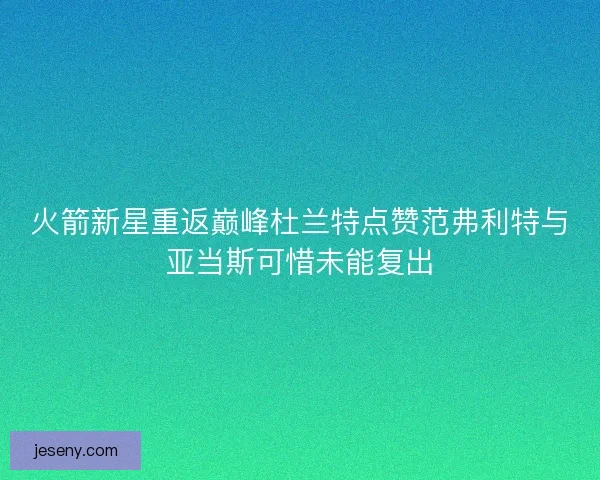 火箭新星重返巅峰杜兰特点赞范弗利特与亚当斯可惜未能复出