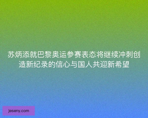 苏炳添就巴黎奥运参赛表态将继续冲刺创造新纪录的信心与国人共迎新希望