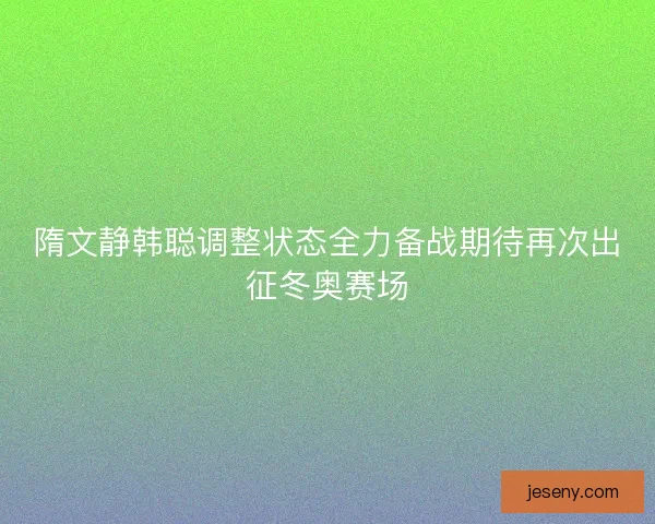 隋文静韩聪调整状态全力备战期待再次出征冬奥赛场